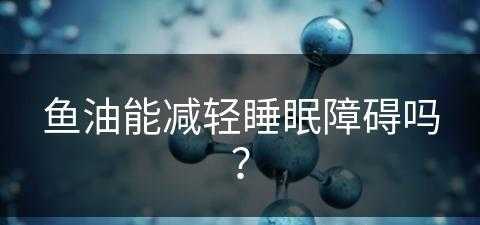 鱼油能减轻睡眠障碍吗？(鱼油能减轻睡眠障碍吗知乎)